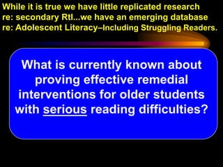 While it is true we have little replicated research
re: secondary RtI...we have an emerging database
re: Adolescent Literacy–Including Struggling Readers.



    What is currently known about
      proving effective remedial
   interventions for older students
   with serious reading difficulties?
 