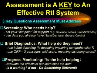 Assessment is A KEY to An
      Effective RtI System
 3 Key Questions Assessment Must Address
Screening: Who needs help?
 - set your “cut point” for support (e.g. statelocal scores, Credits/Grades)
 - use data you already have (State/Dist tests, Grades, Credits)

 Brief Diagnostics: What help do they need?
  - rule in/out decoding (Is decoding impairing comprehension?)
  - use ORF – 3 passages, mid score, meaning distorting errors?

Progress Monitoring: “is the help helping?
  - evaluate the effects of our instruction via data
  - Is it working? If not - Do Something Different!!
 