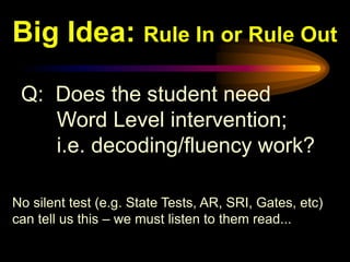 Big Idea: Rule In or Rule Out

 Q: Does the student need
    Word Level intervention;
    i.e. decoding/fluency work?

No silent test (e.g. State Tests, AR, SRI, Gates, etc)
can tell us this – we must listen to them read...
 