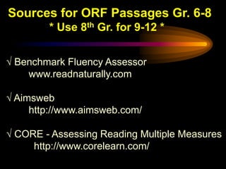 Sources for ORF Passages Gr. 6-8
        * Use 8th Gr. for 9-12 *


√ Benchmark Fluency Assessor
    www.readnaturally.com

√ Aimsweb
     http://www.aimsweb.com/

√ CORE - Assessing Reading Multiple Measures
     http://www.corelearn.com/
 