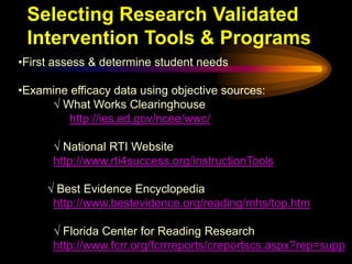 Selecting Research Validated
 Intervention Tools & Programs
•First assess & determine student needs

•Examine efficacy data using objective sources:
     √ What Works Clearinghouse
         http://ies.ed.gov/ncee/wwc/

      √ National RTI Website
      http://www.rti4success.org/instructionTools

     √ Best Evidence Encyclopedia
      http://www.bestevidence.org/reading/mhs/top.htm

      √ Florida Center for Reading Research
      http://www.fcrr.org/fcrrreports/creportscs.aspx?rep=supp
 