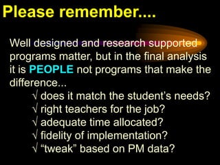 Please remember....
Well designed and research supported
programs matter, but in the final analysis
it is PEOPLE not programs that make the
difference...
      √ does it match the student’s needs?
      √ right teachers for the job?
      √ adequate time allocated?
      √ fidelity of implementation?
      √ “tweak” based on PM data?
 