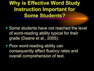 Why is Effective Word Study
  Instruction Important for
      Some Students?

 Some students have not reached the level
  of word-reading ability typical for their
  grade (Daane et al., 2005).
 Poor word-reading ability can
  consequently affect fluency rates and
  overall comprehension of text.
 