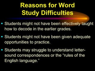 Reasons for Word
          Study Difficulties
 Students might not have been effectively taught
  how to decode in the earlier grades.
 Students might not have been given adequate
  opportunities to practice.
 Students may struggle to understand letter-
  sound correspondences or the “rules of the
  English language.”
 