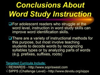 Conclusions About
 Word Study Instruction
 For adolescent readers who struggle at the
  word level, instruction in word study skills can
  improve word identification skills.
 There are a variety of instructional methods for
  this purpose, but most involve teaching
  students to decode words by recognizing
  syllables types or by analyzing parts of words
  (e.g. prefixes, suffixes, roots)

Targeted Curricula Include:
√ REWARDS - http://www.sopriswest.com
√ SIPPS (Challenge Level) - http://www.devstu.org/sipps
 