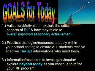 1.) Validation/Motivation - explore the critical
    aspects of RtI2 & how they relate to
    overall improved secondary achievement.

2.) Practical strategies/resources to apply within
   your school setting to ensure ALL students receive
   effective Tier 2/3 interventions who need them.

3.) Information/resources to investigate/inquire/
    explore beyond today as you continue to refine
    your RtI2 program.
 
