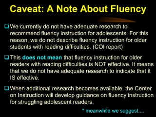 Caveat: A Note About Fluency
 We currently do not have adequate research to
  recommend fluency instruction for adolescents. For this
  reason, we do not describe fluency instruction for older
  students with reading difficulties. (COI report)
 This does not mean that fluency instruction for older
  readers with reading difficulties is NOT effective. It means
  that we do not have adequate research to indicate that it
  IS effective.
 When additional research becomes available, the Center
  on Instruction will develop guidance on fluency instruction
  for struggling adolescent readers.
                                * meanwhile we suggest....
 