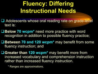Fluency: Differing
             Instructional Needs
 Adolescents whose oral reading rate on grade-level
  text is:
Below 70 wcpm* need more practice with word
 recognition in addition to possible fluency practice;
Between 70 and 120 wcpm* may benefit from some
 fluency instruction; and
Greater than 120 wcpm* may benefit more from
 increased vocabulary and comprehension instruction
 rather than increased fluency instruction.
    * Ranges are approximations.
 