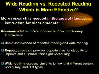 Wide Reading vs. Repeated Reading
        Which is More Effective?
More research is needed in the area of fluency
 instruction for older students.

Recommendation IF You Choose to Provide Fluency
  Instruction:

 Use a combination of repeated reading and wide reading.

 Repeated reading provides opportunities for students to
  improve and automate their sight vocabulary.

 Wide reading exposes students to new and different content,
  vocabulary, and text types.
 