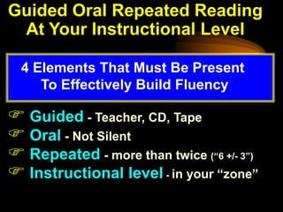 Guided Oral Repeated Reading
 At Your Instructional Level

  4 Elements That Must Be Present
     To Effectively Build Fluency

 Guided - Teacher, CD, Tape
 Oral - Not Silent
 Repeated - more than twice (“6 +/- 3”)
 Instructional level - in your “zone”
 