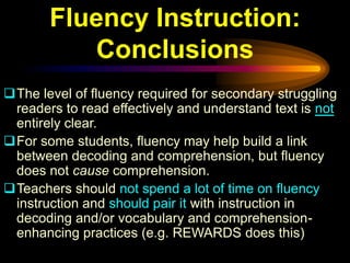 Fluency Instruction:
          Conclusions
The level of fluency required for secondary struggling
 readers to read effectively and understand text is not
 entirely clear.
For some students, fluency may help build a link
 between decoding and comprehension, but fluency
 does not cause comprehension.
Teachers should not spend a lot of time on fluency
 instruction and should pair it with instruction in
 decoding and/or vocabulary and comprehension-
 enhancing practices (e.g. REWARDS does this)
 