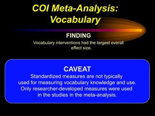 COI Meta-Analysis:
        Vocabulary
                       FINDING
      Vocabulary interventions had the largest overall
                         effect size.




                      CAVEAT
     Standardized measures are not typically
used for measuring vocabulary knowledge and use.
 Only researcher-developed measures were used
         in the studies in the meta-analysis.
 