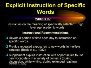 Explicit Instruction of Specific
             Words
                         What is it?
 Instruction on the meaning of specifically selected    high
                   leverage academic words
                 Instructional Recommendations
 Devote a portion of time each day to instruction on
  specific words
 Provide repeated exposures to new words in multiple
  contexts (Beck et al., 1982)
 Supplement explicit instruction with opportunities to use
  new vocabulary in a variety of contexts (during
  discussion, while writing, during extended reading)
  (Kamil et al., 2008)
 