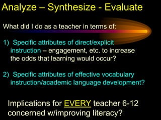 Analyze – Synthesize - Evaluate
What did I do as a teacher in terms of:

1) Specific attributes of direct/explicit
  instruction – engagement, etc. to increase
  the odds that learning would occur?

2) Specific attributes of effective vocabulary
  instruction/academic language development?


 Implications for EVERY teacher 6-12
 concerned w/improving literacy?
 