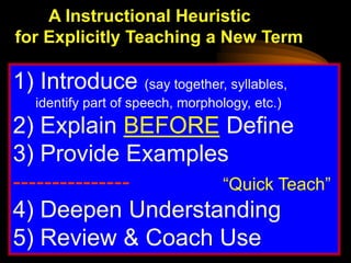 A Instructional Heuristic
for Explicitly Teaching a New Term

1) Introduce (say together, syllables,
   identify part of speech, morphology, etc.)
2) Explain BEFORE Define
3) Provide Examples
---------------    “Quick Teach”
4) Deepen Understanding
5) Review & Coach Use
 
