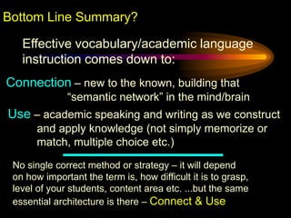 Bottom Line Summary?

   Effective vocabulary/academic language
   instruction comes down to:
Connection – new to the known, building that
              “semantic network” in the mind/brain
Use – academic speaking and writing as we construct
       and apply knowledge (not simply memorize or
       match, multiple choice etc.)

 No single correct method or strategy – it will depend
 on how important the term is, how difficult it is to grasp,
 level of your students, content area etc. ...but the same
 essential architecture is there – Connect & Use
 