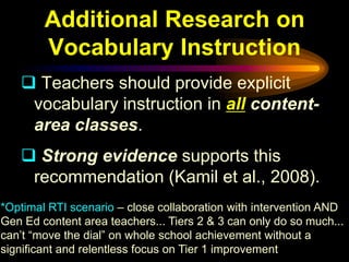 Additional Research on
        Vocabulary Instruction
    Teachers should provide explicit
    vocabulary instruction in all content-
    area classes.
    Strong evidence supports this
    recommendation (Kamil et al., 2008).
*Optimal RTI scenario – close collaboration with intervention AND
Gen Ed content area teachers... Tiers 2 & 3 can only do so much...
can’t “move the dial” on whole school achievement without a
significant and relentless focus on Tier 1 improvement
 