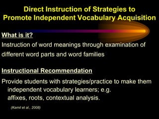 Direct Instruction of Strategies to
Promote Independent Vocabulary Acquisition

What is it?
Instruction of word meanings through examination of
different word parts and word families

Instructional Recommendation
Provide students with strategies/practice to make them
  independent vocabulary learners; e.g.
  affixes, roots, contextual analysis.
   (Kamil et al., 2008)
 