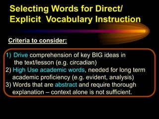 Selecting Words for Direct/
 Explicit Vocabulary Instruction

Criteria to consider:

1) Drive comprehension of key BIG ideas in
   the text/lesson (e.g. circadian)
2) High Use academic words, needed for long term
   academic proficiency (e.g. evident, analysis)
3) Words that are abstract and require thorough
   explanation – context alone is not sufficient.
 
