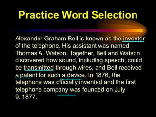 Practice Word Selection

Alexander Graham Bell is known as the inventor
of the telephone. His assistant was named
Thomas A. Watson. Together, Bell and Watson
discovered how sound, including speech, could
be transmitted through wires, and Bell received
a patent for such a device. In 1876, the
telephone was officially invented and the first
telephone company was founded on July
9, 1877.
 