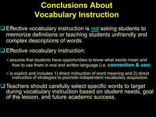 Conclusions About
                 Vocabulary Instruction
 Effective vocabulary instruction is not asking students to
  memorize definitions or teaching students unfriendly and
  complex descriptions of words.
 Effective vocabulary instruction:
  √ assures that students have opportunities to know what words mean and
     how to use them in oral and written language (i.e. connection & use)
  √ is explicit and includes 1) direct instruction of word meaning and 2) direct
      instruction of strategies to promote independent vocabulary acquisition.

 Teachers should carefully select specific words to target
  during vocabulary instruction based on student needs, goal
  of the lesson, and future academic success.
 