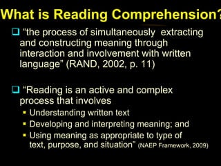 What is Reading Comprehension?
  “the process of simultaneously extracting
  and constructing meaning through
  interaction and involvement with written
  language” (RAND, 2002, p. 11)

  “Reading is an active and complex
  process that involves
    Understanding written text
    Developing and interpreting meaning; and
    Using meaning as appropriate to type of
     text, purpose, and situation” (NAEP Framework, 2009)
 