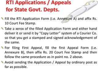 RTI Applications / Appeals
for State Govt. Depts.
Fill the RTI Application Form (i.e. Annexure A) and affix Rs.
10 Court Fee Stamp.
Take a xerox of the filled Application Form and either hand
deliver it or send it by “Copy Letter” system of a Courier Co.
so that you get a stamped and signed acknowledgement of
the same.
For filing First Appeal, fill the first Appeal Form (i.e.
Annexure B), then affix Rs. 20 Court Fee Stamp and then
follow the same procedure as in point no. 2 above.
Avoid sending the Application / Appeal by ordinary post as
far as possible.
 