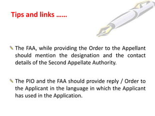 Tips and links ……



 The FAA, while providing the Order to the Appellant
 should mention the designation and the contact
 details of the Second Appellate Authority.


 The PIO and the FAA should provide reply / Order to
 the Applicant in the language in which the Applicant
 has used in the Application.
 