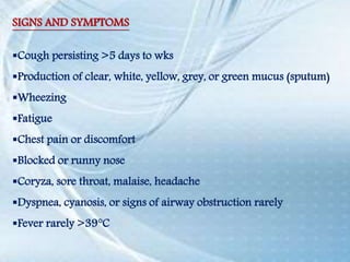 SIGNS AND SYMPTOMS
Cough persisting >5 days to wks
Production of clear, white, yellow, grey, or green mucus (sputum)
Wheezing
Fatigue
Chest pain or discomfort
Blocked or runny nose
Coryza, sore throat, malaise, headache
Dyspnea, cyanosis, or signs of airway obstruction rarely
Fever rarely >39°C
 