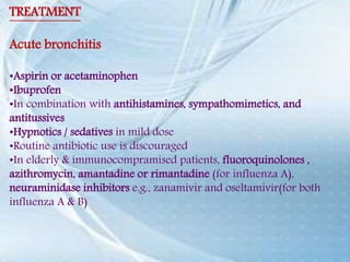 TREATMENT
Acute bronchitis
•Aspirin or acetaminophen
•Ibuprofen
•In combination with antihistamines, sympathomimetics, and
antitussives
•Hypnotics / sedatives in mild dose
•Routine antibiotic use is discouraged
•In elderly & immunocompramised patients, fluoroquinolones ,
azithromycin, amantadine or rimantadine (for influenza A),
neuraminidase inhibitors e.g., zanamivir and oseltamivir(for both
influenza A & B)
 
