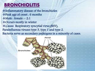 BRONCHIOLITIS
Inflammatory disease of the bronchioles
Peak age of onset : 6 months
Male : female :- 2:1
Occurs mostly in winter
Cause: Respiratory syncytial virus (RSV),
Parainfluenza viruses type 3, type 1 and type 2.
Bacteria serve as secondary pathogens in a minority of cases.
 