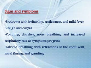 Signs and symptoms
•Prodrome with irritability, restlessness, and mild fever
•Cough and coryza
•Vomiting, diarrhea, noisy breathing, and increased
respiratory rate as symptoms progress
•Labored breathing with retractions of the chest wall,
nasal flaring, and grunting
 