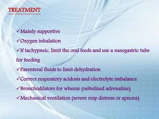 TREATMENT
Mainly supportive
Oxygen inhalation
If tachypneic, limit the oral feeds and use a nasogastric tube
for feeding
Parenteral fluids to limit dehydration
Correct respiratory acidosis and electrolyte imbalance
Bronchodilators for wheeze (nebulized adrenaline)
Mechanical ventilation (severe resp distress or apnoea)
 