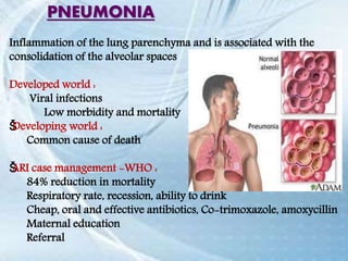 Inflammation of the lung parenchyma and is associated with the
consolidation of the alveolar spaces
Developed world :
Viral infections
Low morbidity and mortality
ŠDeveloping world :
Common cause of death
ŠARI case management -WHO :
84% reduction in mortality
Respiratory rate, recession, ability to drink
Cheap, oral and effective antibiotics, Co-trimoxazole, amoxycillin
Maternal education
Referral
PNEUMONIA
 