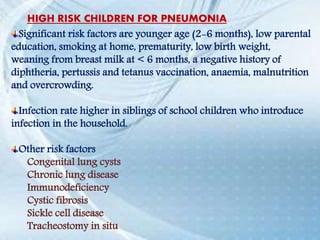 Significant risk factors are younger age (2-6 months), low parental
education, smoking at home, prematurity, low birth weight,
weaning from breast milk at < 6 months, a negative history of
diphtheria, pertussis and tetanus vaccination, anaemia, malnutrition
and overcrowding.
Infection rate higher in siblings of school children who introduce
infection in the household.
Other risk factors
Congenital lung cysts
Chronic lung disease
Immunodeficiency
Cystic fibrosis
Sickle cell disease
Tracheostomy in situ
HIGH RISK CHILDREN FOR PNEUMONIA
 