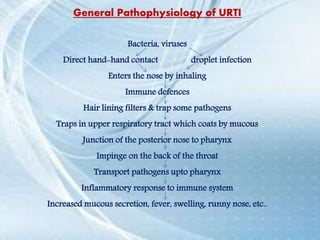 General Pathophysiology of URTI
Bacteria, viruses
Direct hand-hand contact droplet infection
Enters the nose by inhaling
Immune defences
Hair lining filters & trap some pathogens
Traps in upper respiratory tract which coats by mucous
Junction of the posterior nose to pharynx
Impinge on the back of the throat
Transport pathogens upto pharynx
Inflammatory response to immune system
Increased mucous secretion, fever, swelling, runny nose, etc..
 