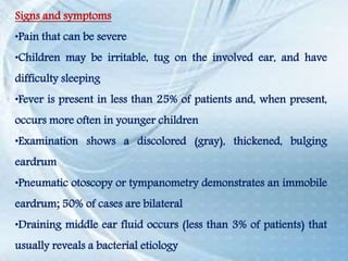 Signs and symptoms
•Pain that can be severe
•Children may be irritable, tug on the involved ear, and have
difficulty sleeping
•Fever is present in less than 25% of patients and, when present,
occurs more often in younger children
•Examination shows a discolored (gray), thickened, bulging
eardrum
•Pneumatic otoscopy or tympanometry demonstrates an immobile
eardrum; 50% of cases are bilateral
•Draining middle ear fluid occurs (less than 3% of patients) that
usually reveals a bacterial etiology
 