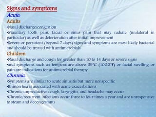 Signs and symptoms
Acute:
Adults
•Nasal discharge/congestion
•Maxillary tooth pain, facial or sinus pain that may radiate (unilateral in
particular) as well as deterioration after initial improvement
•Severe or persistent (beyond 7 days) signs and symptoms are most likely bacterial
and should be treated with antimicrobials
Children
•Nasal discharge and cough for greater than 10 to 14 days or severe signs
•and symptoms such as temperature above 39°C (102.2°F) or facial swelling or
pain are indications for antimicrobial therapy
Chronic:
•Symptoms are similar to acute sinusitis but more nonspecific
•Rhinorrhea is associated with acute exacerbations
•Chronic unproductive cough, laryngitis, and headache may occur
•Chronic/recurrent infections occur three to four times a year and are unresponsive
to steam and decongestants
 