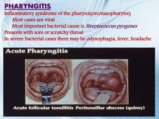 PHARYNGITIS
Inflammatory syndrome of the pharynx(oro/nasopharynx)
Most cases are viral
Most important bacterial cause is Streptococcus pyogenes
Presents with sore or scratchy throat
In severe bacterial cases there may be odynophagia, fever, headache
 