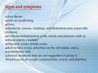 Signs and symptoms
Sore throat
Pain on swallowing
Fever
Headache, nausea, vomiting, and abdominal pain (especially
children)
Erythema/inflammation of the tonsils and pharynx with or
without patchy exudates
Enlarged, tender lymph nodes
Red swollen uvula, petechiae on the soft palate, and a
scarlatiniform rash
Several symptoms that are not suggestive of group A
Streptococcus are cough, conjunctivitis, coryza, and diarrhea
 