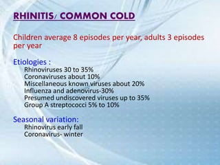 RHINITIS/ COMMON COLD
Children average 8 episodes per year, adults 3 episodes
per year
Etiologies :
Rhinoviruses 30 to 35%
Coronaviruses about 10%
Miscellaneous known viruses about 20%
Influenza and adenovirus-30%
Presumed undiscovered viruses up to 35%
Group A streptococci 5% to 10%
Seasonal variation:
Rhinovirus early fall
Coronavirus- winter
 