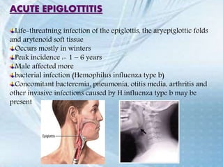 ACUTE EPIGLOTTITIS
Life-threatning infection of the epiglottis, the aryepiglottic folds
and arytenoid soft tissue
Occurs mostly in winters
Peak incidence :- 1 – 6 years
Male affected more
bacterial infection (Hemophilus influenza type b)
Concomitant bacteremia, pneumonia, otitis media, arthritis and
other invasive infections caused by H.influenza type b may be
present
 