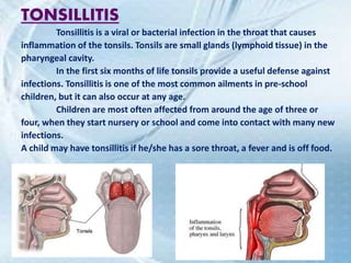 TONSILLITIS
Tonsillitis is a viral or bacterial infection in the throat that causes
inflammation of the tonsils. Tonsils are small glands (lymphoid tissue) in the
pharyngeal cavity.
In the first six months of life tonsils provide a useful defense against
infections. Tonsillitis is one of the most common ailments in pre-school
children, but it can also occur at any age.
Children are most often affected from around the age of three or
four, when they start nursery or school and come into contact with many new
infections.
A child may have tonsillitis if he/she has a sore throat, a fever and is off food.
 