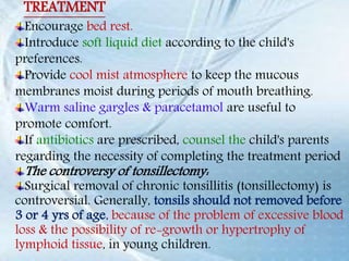 Encourage bed rest.
Introduce soft liquid diet according to the child's
preferences.
Provide cool mist atmosphere to keep the mucous
membranes moist during periods of mouth breathing.
Warm saline gargles & paracetamol are useful to
promote comfort.
If antibiotics are prescribed, counsel the child's parents
regarding the necessity of completing the treatment period
The controversy of tonsillectomy:
Surgical removal of chronic tonsillitis (tonsillectomy) is
controversial. Generally, tonsils should not removed before
3 or 4 yrs of age, because of the problem of excessive blood
loss & the possibility of re-growth or hypertrophy of
lymphoid tissue, in young children.
TREATMENT
 