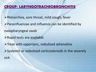 CROUP/ LARYNGOTRACHEOBRONCHITIS
Rhinorrhea, sore throat, mild cough, fever
Parainfluenzae and influenza can be identified by
nasopharyngeal swab
Rapid tests are available
Treat with vaporizers, nebulized adrenaline
Systemic or nebulized corticosteroids in the severely
sick
 