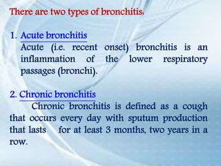 There are two types of bronchitis:
1. Acute bronchitis
Acute (i.e. recent onset) bronchitis is an
inflammation of the lower respiratory
passages (bronchi).
2. Chronic bronchitis
Chronic bronchitis is defined as a cough
that occurs every day with sputum production
that lasts for at least 3 months, two years in a
row.
 
