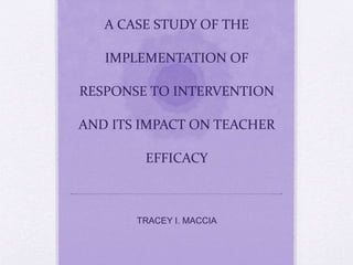 A CASE STUDY OF THE 
IMPLEMENTATION OF 
RESPONSE TO INTERVENTION 
AND ITS IMPACT ON TEACHER 
EFFICACY 
TRACEY I. MACCIA 
 