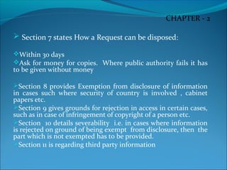  Section 7 states How a Request can be disposed:
Within 30 days
Ask for money for copies. Where public authority fails it has
to be given without money
Section 8 provides Exemption from disclosure of information
in cases such where security of country is involved , cabinet
papers etc.
Section 9 gives grounds for rejection in access in certain cases,
such as in case of infringement of copyright of a person etc.
Section 10 details severability i.e. in cases where information
is rejected on ground of being exempt from disclosure, then the
part which is not exempted has to be provided.
Section 11 is regarding third party information
CHAPTER - 2
 