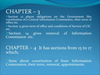 CHAPTER – 3
Section 12 places obligations on the Government like
constitution of a Central Information Commission, their term of
office etc.
Section 13 gives term of office and conditions of Service of CIC
etc.
Section 14 gives removal of Information
Commission etc.
CHAPTER – 4 It has sections from 15 to 17
which;
State about constitution of State Information
Commission, their term, removal, appointments.
 
