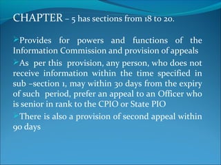 CHAPTER – 5 has sections from 18 to 20.
Provides for powers and functions of the
Information Commission and provision of appeals
As per this provision, any person, who does not
receive information within the time specified in
sub –section 1, may within 30 days from the expiry
of such period, prefer an appeal to an Officer who
is senior in rank to the CPIO or State PIO
There is also a provision of second appeal within
90 days
 